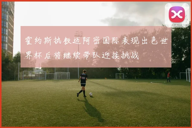 霍约斯执教迈阿密国际表现出色世界杯后将继续带队迎接挑战