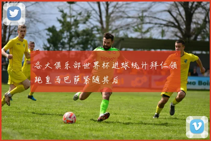 各大俱乐部世界杯进球统计拜仁领跑皇马巴萨紧随其后