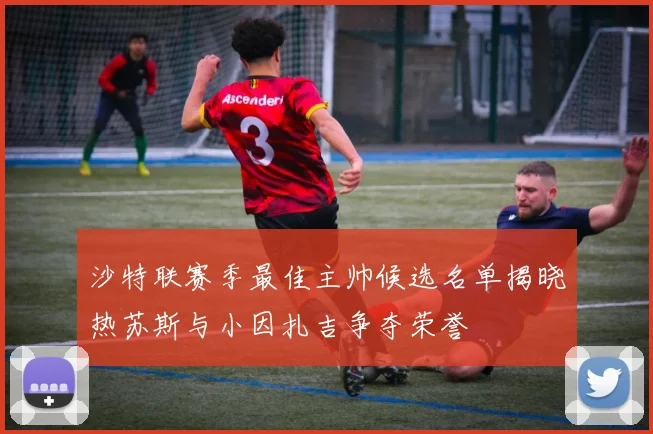 沙特联赛季最佳主帅候选名单揭晓热苏斯与小因扎吉争夺荣誉