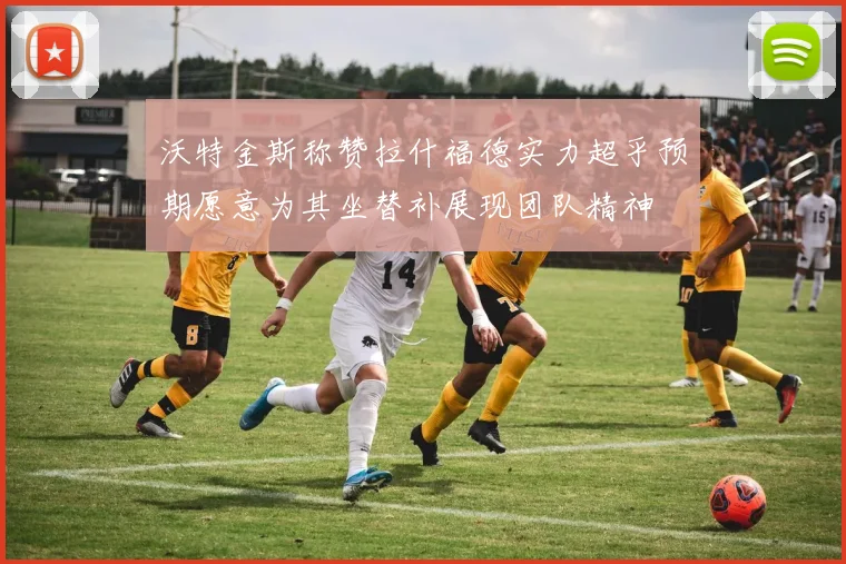 沃特金斯称赞拉什福德实力超乎预期愿意为其坐替补展现团队精神