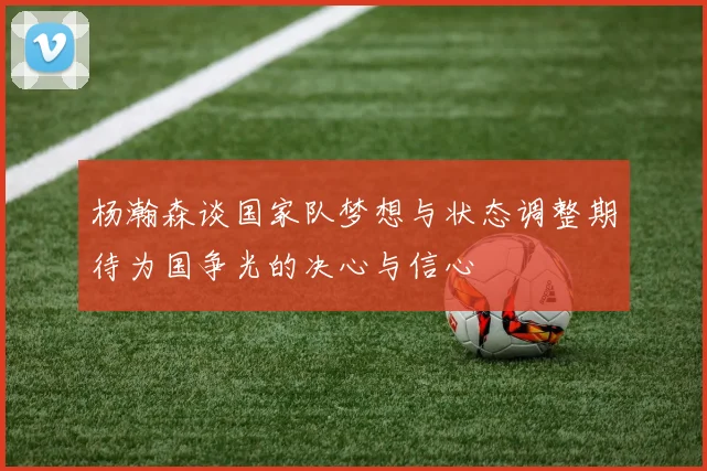 杨瀚森谈国家队梦想与状态调整期待为国争光的决心与信心