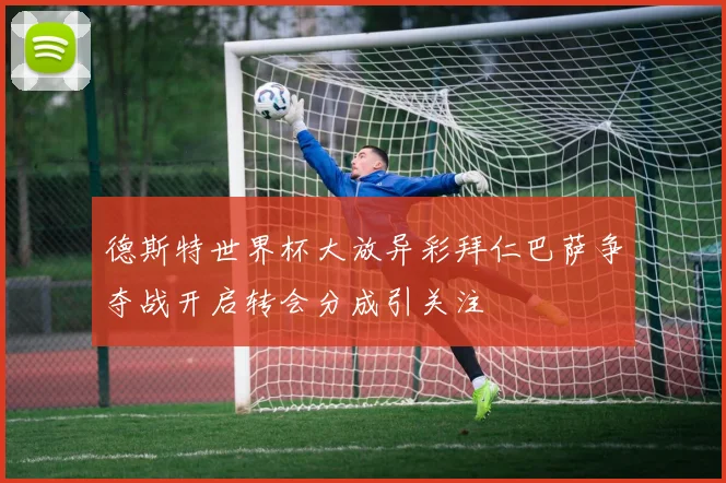 德斯特世界杯大放异彩拜仁巴萨争夺战开启转会分成引关注