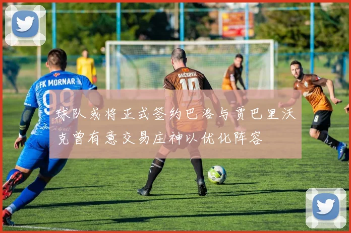 球队或将正式签约巴洛与贾巴里沃克曾有意交易庄神以优化阵容