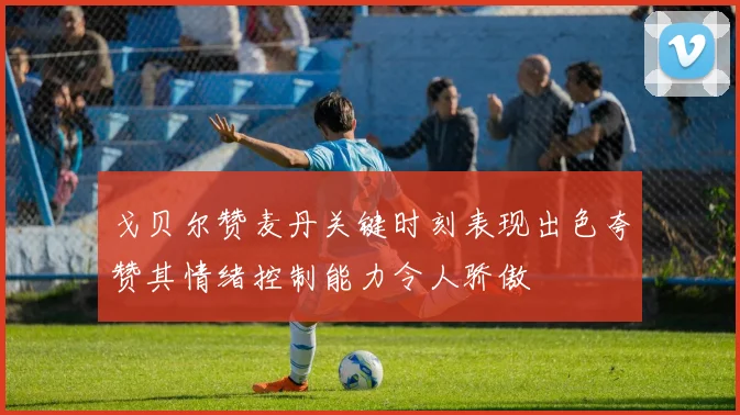 戈贝尔赞麦丹关键时刻表现出色夸赞其情绪控制能力令人骄傲