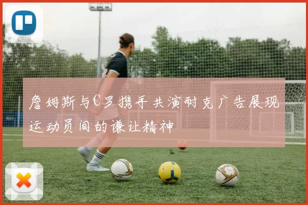 詹姆斯与C罗携手共演耐克广告展现运动员间的谦让精神