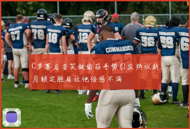 C罗赛后苦笑做偷窃手势引发热议新月锁定胜局让他倍感不满