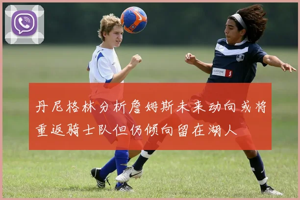 丹尼格林分析詹姆斯未来动向或将重返骑士队但仍倾向留在湖人