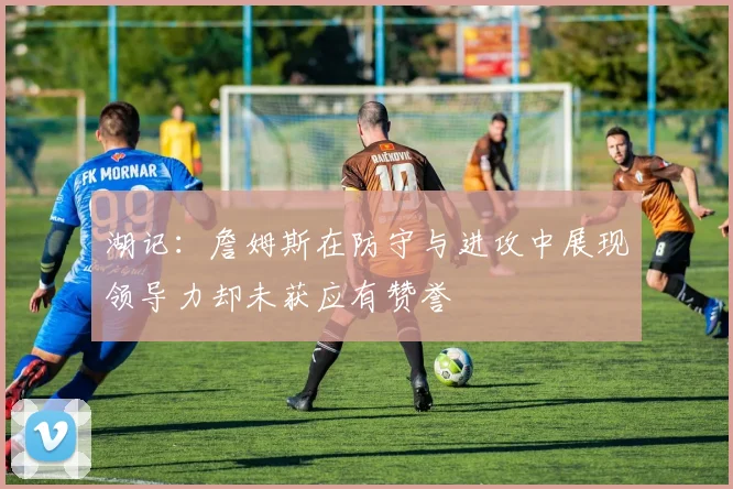 湖记：詹姆斯在防守与进攻中展现领导力却未获应有赞誉