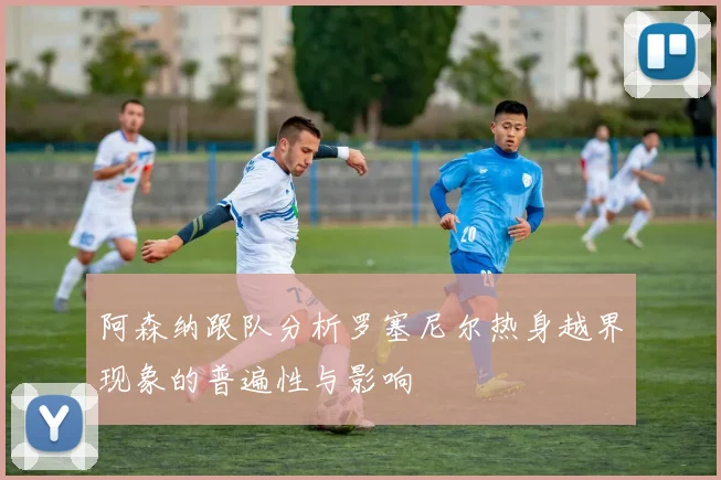 阿森纳跟队分析罗塞尼尔热身越界现象的普遍性与影响
