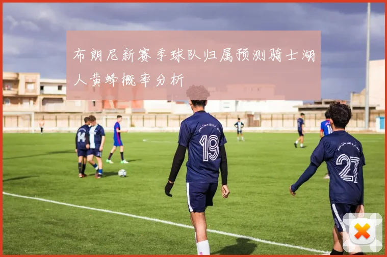 布朗尼新赛季球队归属预测骑士湖人黄蜂概率分析