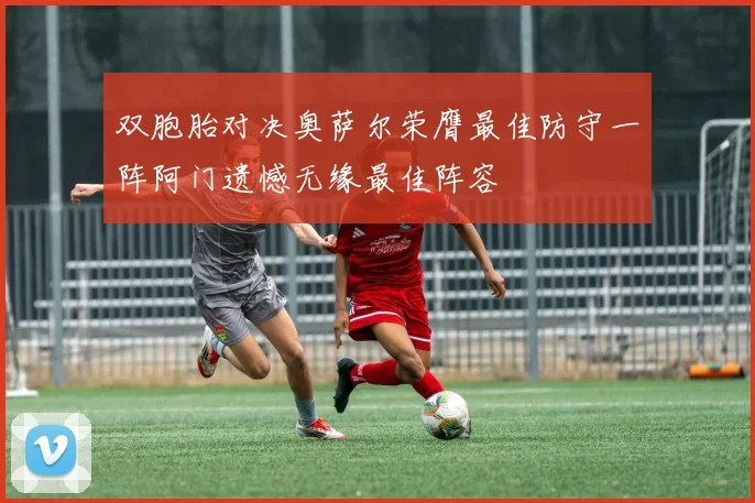 双胞胎对决奥萨尔荣膺最佳防守一阵阿门遗憾无缘最佳阵容