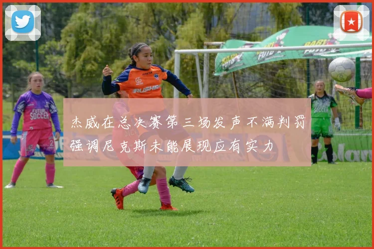 杰威在总决赛第三场发声不满判罚强调尼克斯未能展现应有实力