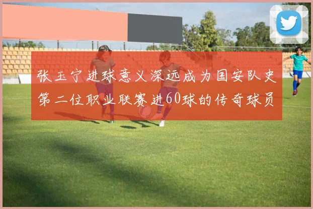 张玉宁进球意义深远成为国安队史第二位职业联赛进60球的传奇球员