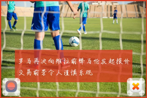 罗马再次向维拉前锋马伦发起报价交易前景令人谨慎乐观