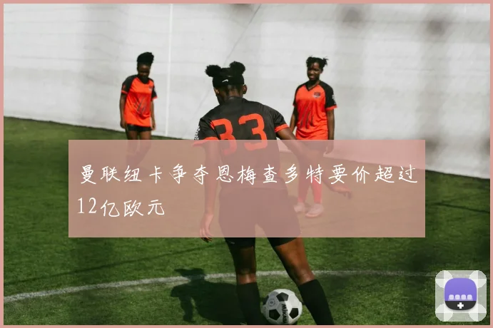 曼联纽卡争夺恩梅查多特要价超过12亿欧元