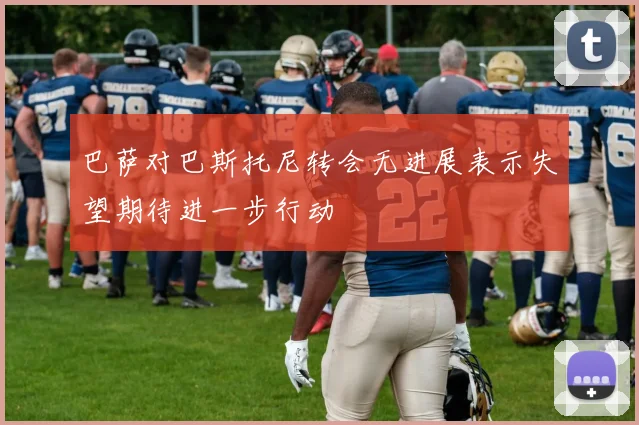 巴萨对巴斯托尼转会无进展表示失望期待进一步行动