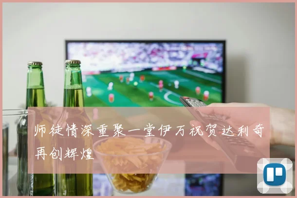 师徒情深重聚一堂伊万祝贺达利奇再创辉煌