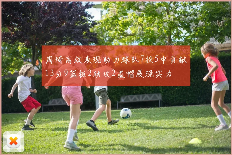 周琦高效表现助力球队7投5中贡献13分9篮板2助攻2盖帽展现实力