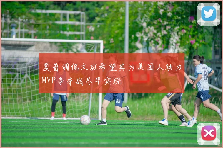 夏普调侃文班希望其为美国人助力MVP争夺战尽早实现