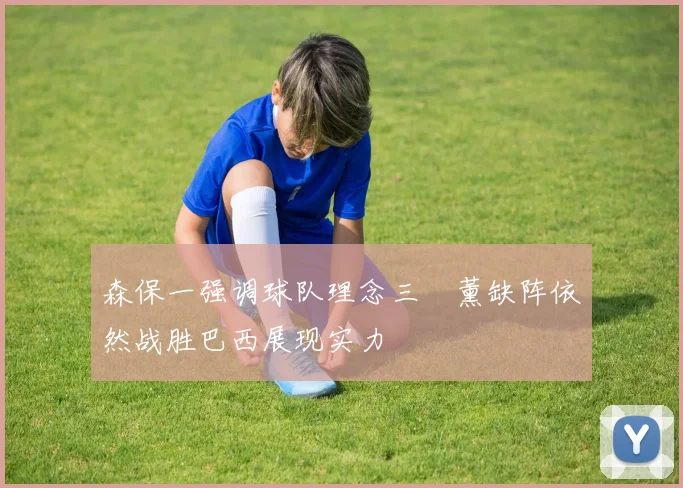 森保一强调球队理念三笘薰缺阵依然战胜巴西展现实力