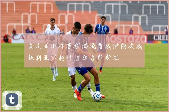 国足亚洲杯赛程揭晓首战伊朗次战叙利亚末轮对吉尔吉斯斯坦