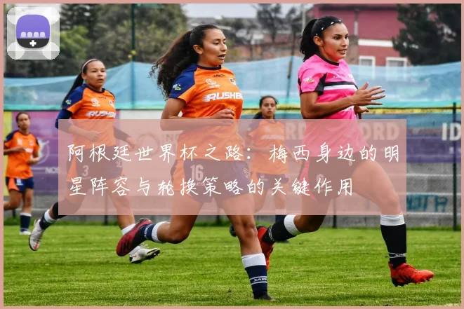 阿根廷世界杯之路：梅西身边的明星阵容与轮换策略的关键作用