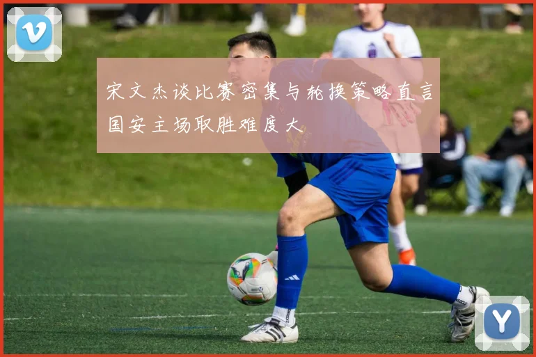 宋文杰谈比赛密集与轮换策略直言国安主场取胜难度大